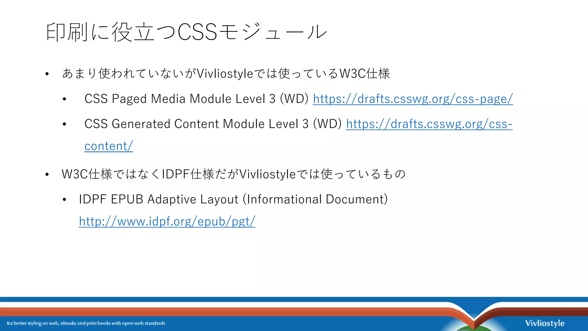 印刷に役立つCSSモジュール
• あまり使われていないがVivliostyleでは使っているW3C仕様
• CSS Paged Media Module Level 3 (WD) https://drafts.csswg.org/css-page/
• CSS Generated Content Module Level 3 (WD) https://drafts.csswg.org/css-
content/
• W3C仕様ではなくIDPF仕様だがVivliostyleでは使っているもの
• IDPF EPUB Adaptive Layout (Informational Document)
http://www.idpf.org/epub/pgt/
 