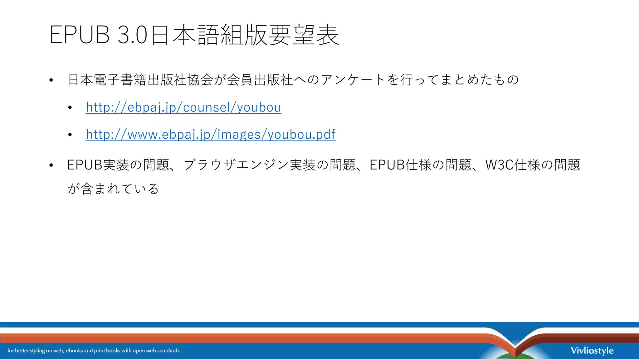 EPUB 3.0日本語組版要望表
• 日本電子書籍出版社協会が会員出版社へのアンケートを行ってまとめたもの
• http://ebpaj.jp/counsel/youbou
• http://www.ebpaj.jp/images/youbou.pdf
• EPUB実装の問題、ブラウザエンジン実装の問題、EPUB仕様の問題、W3C仕様の問題
が含まれている
 