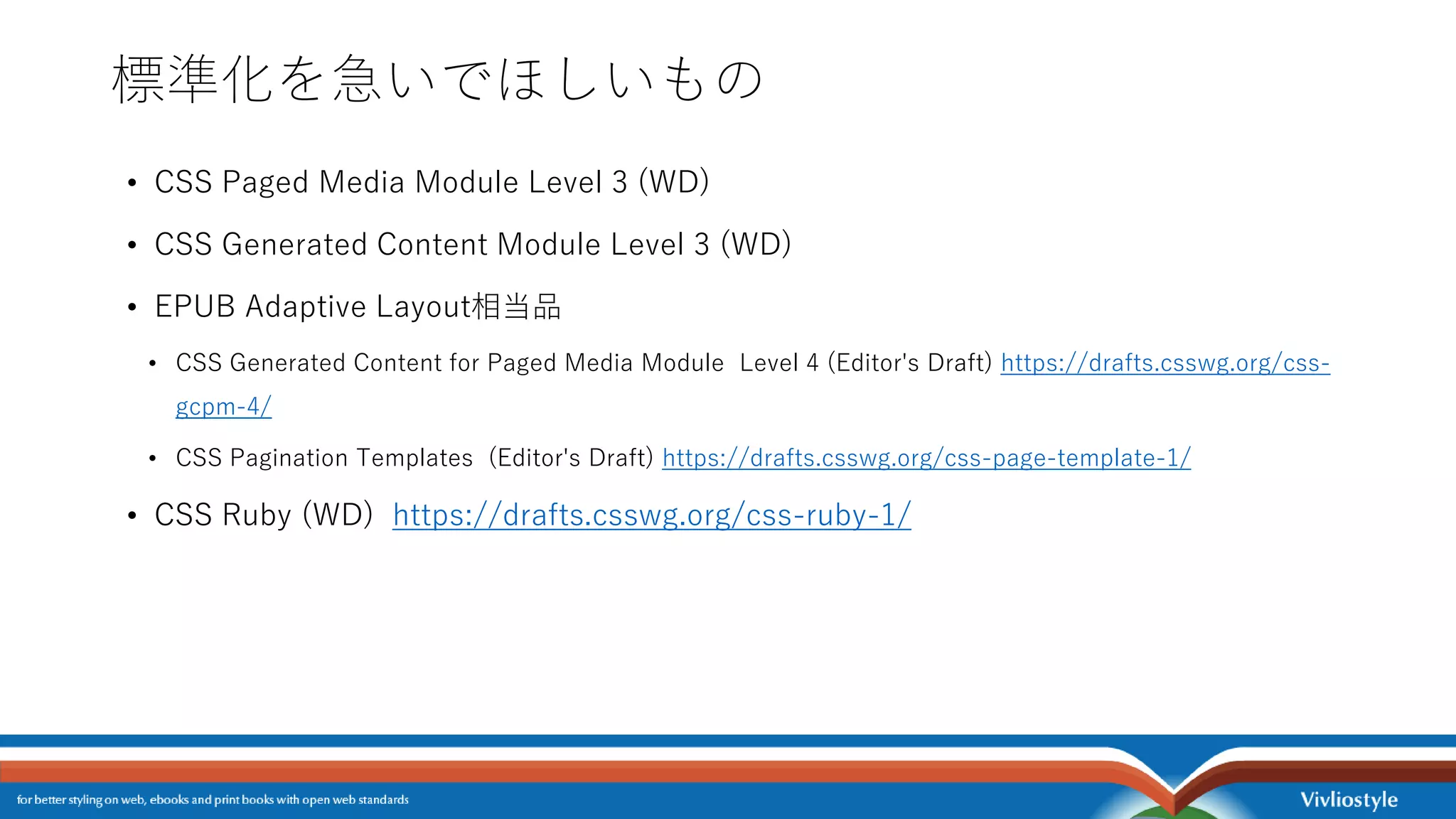 標準化を急いでほしいもの
• CSS Paged Media Module Level 3 (WD)
• CSS Generated Content Module Level 3 (WD)
• EPUB Adaptive Layout相当品
• CSS Generated Content for Paged Media Module Level 4 (Editor's Draft) https://drafts.csswg.org/css-
gcpm-4/
• CSS Pagination Templates (Editor's Draft) https://drafts.csswg.org/css-page-template-1/
• CSS Ruby (WD) https://drafts.csswg.org/css-ruby-1/
 