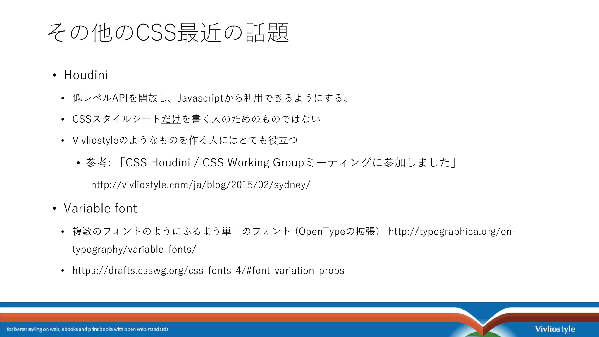 その他のCSS最近の話題
• Houdini
• 低レベルAPIを開放し、Javascriptから利用できるようにする。
• CSSスタイルシートだけを書く人のためのものではない
• Vivliostyleのようなものを作る人にはとても役立つ
• 参考: 「CSS Houdini / CSS Working Groupミーティングに参加しました」
http://vivliostyle.com/ja/blog/2015/02/sydney/
• Variable font
• 複数のフォントのようにふるまう単一のフォント (OpenTypeの拡張） http://typographica.org/on-
typography/variable-fonts/
• https://drafts.csswg.org/css-fonts-4/#font-variation-props
 
