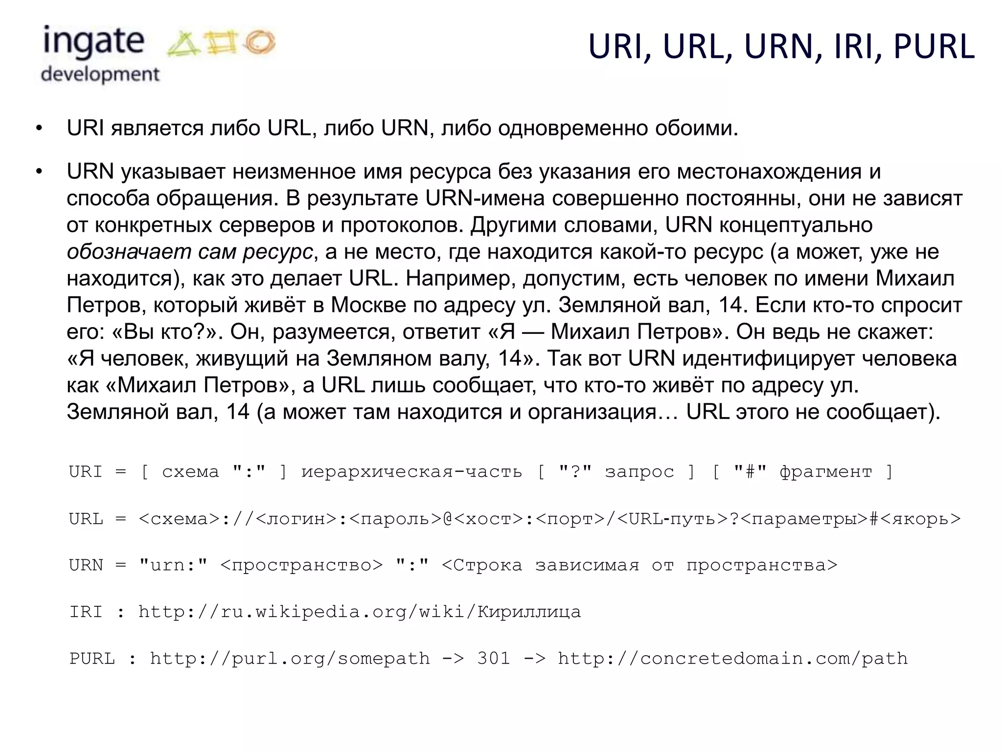 URI, URL, URN, IRI, PURL
•   URI является либо URL, либо URN, либо одновременно обоими.
•   URN указывает неизменное имя ресурса без указания его местонахождения и
    способа обращения. В результате URN-имена совершенно постоянны, они не зависят
    от конкретных серверов и протоколов. Другими словами, URN концептуально
    обозначает сам ресурс, а не место, где находится какой-то ресурс (а может, уже не
    находится), как это делает URL. Например, допустим, есть человек по имени Михаил
    Петров, который живѐт в Москве по адресу ул. Земляной вал, 14. Если кто-то спросит
    его: «Вы кто?». Он, разумеется, ответит «Я — Михаил Петров». Он ведь не скажет:
    «Я человек, живущий на Земляном валу, 14». Так вот URN идентифицирует человека
    как «Михаил Петров», а URL лишь сообщает, что кто-то живѐт по адресу ул.
    Земляной вал, 14 (а может там находится и организация… URL этого не сообщает).

    URI = [ схема ":" ] иерархическая-часть [ "?" запрос ] [ "#" фрагмент ]

    URL = <схема>://<логин>:<пароль>@<хост>:<порт>/<URL‐путь>?<параметры>#<якорь>

    URN = "urn:" <пространство> ":" <Строка зависимая от пространства>

    IRI : http://ru.wikipedia.org/wiki/Кириллица

    PURL : http://purl.org/somepath -> 301 -> http://concretedomain.com/path
 