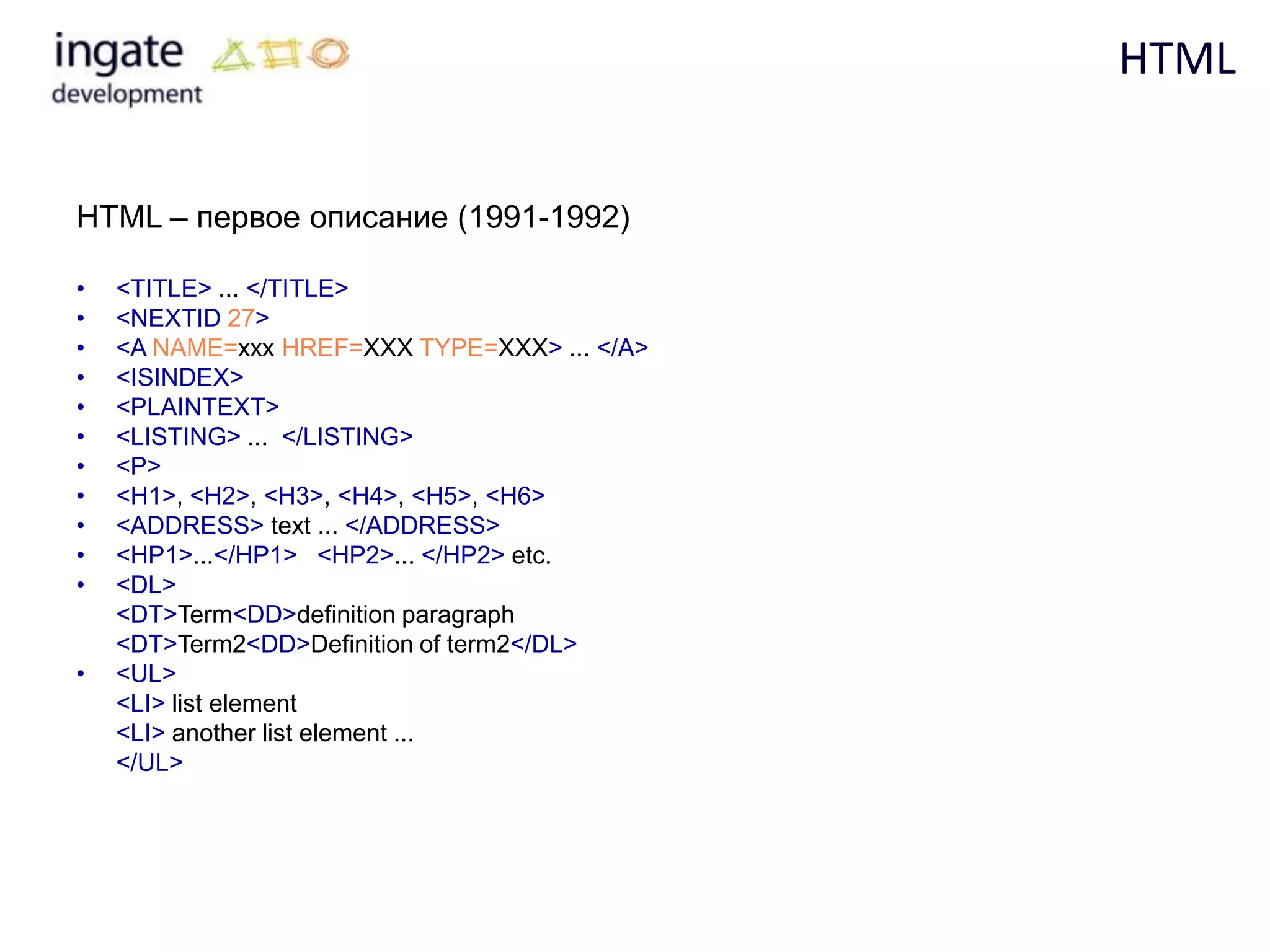 HTML


HTML – первое описание (1991-1992)

•   <TITLE> ... </TITLE>
•   <NEXTID 27>
•   <A NAME=xxx HREF=XXX TYPE=XXX> ... </A>
•   <ISINDEX>
•   <PLAINTEXT>
•   <LISTING> ... </LISTING>
•   <P>
•   <H1>, <H2>, <H3>, <H4>, <H5>, <H6>
•   <ADDRESS> text ... </ADDRESS>
•   <HP1>...</HP1> <HP2>... </HP2> etc.
•   <DL>
    <DT>Term<DD>definition paragraph
    <DT>Term2<DD>Definition of term2</DL>
•   <UL>
    <LI> list element
    <LI> another list element ...
    </UL>
 