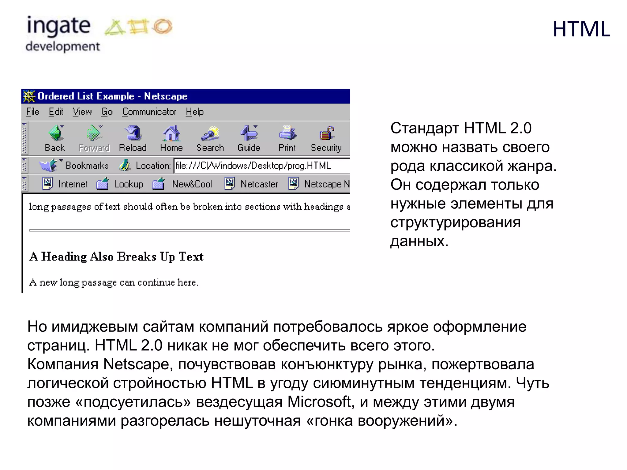 HTML


                                            Стандарт HTML 2.0
                                            можно назвать своего
                                            рода классикой жанра.
                                            Он содержал только
                                            нужные элементы для
                                            структурирования
                                            данных.




Но имиджевым сайтам компаний потребовалось яркое оформление
страниц. HTML 2.0 никак не мог обеспечить всего этого.
Компания Netscape, почувствовав конъюнктуру рынка, пожертвовала
логической стройностью HTML в угоду сиюминутным тенденциям. Чуть
позже «подсуетилась» вездесущая Microsoft, и между этими двумя
компаниями разгорелась нешуточная «гонка вооружений».
 