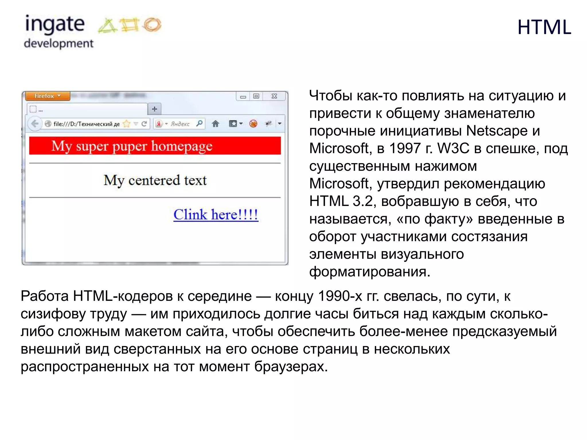 HTML

                                     Чтобы как-то повлиять на ситуацию и
                                     привести к общему знаменателю
                                     порочные инициативы Netscape и
                                     Microsoft, в 1997 г. W3C в спешке, под
                                     существенным нажимом
                                     Microsoft, утвердил рекомендацию
                                     HTML 3.2, вобравшую в себя, что
                                     называется, «по факту» введенные в
                                     оборот участниками состязания
                                     элементы визуального
                                     форматирования.
Работа HTML-кодеров к середине — концу 1990-х гг. свелась, по сути, к
сизифову труду — им приходилось долгие часы биться над каждым сколько-
либо сложным макетом сайта, чтобы обеспечить более-менее предсказуемый
внешний вид сверстанных на его основе страниц в нескольких
распространенных на тот момент браузерах.
 