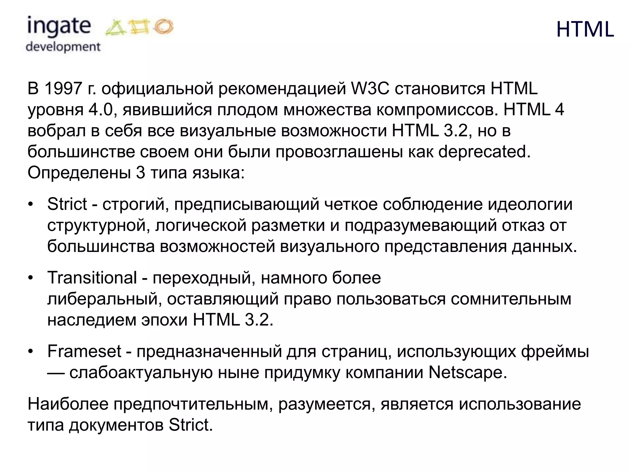 HTML

В 1997 г. официальной рекомендацией W3C становится HTML
уровня 4.0, явившийся плодом множества компромиссов. HTML 4
вобрал в себя все визуальные возможности HTML 3.2, но в
большинстве своем они были провозглашены как deprecated.
Определены 3 типа языка:
• Strict - строгий, предписывающий четкое соблюдение идеологии
  структурной, логической разметки и подразумевающий отказ от
  большинства возможностей визуального представления данных.
• Transitional - переходный, намного более
  либеральный, оставляющий право пользоваться сомнительным
  наследием эпохи HTML 3.2.
• Frameset - предназначенный для страниц, использующих фреймы
  — слабоактуальную ныне придумку компании Netscape.
Наиболее предпочтительным, разумеется, является использование
типа документов Strict.
 