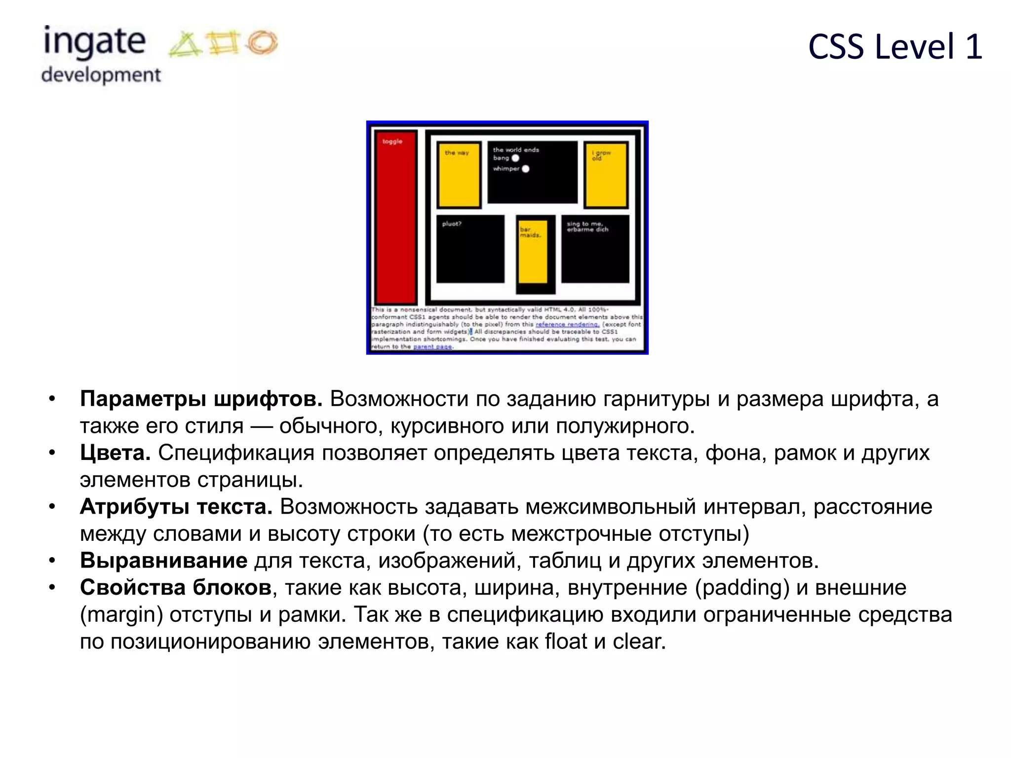CSS Level 1




•   Параметры шрифтов. Возможности по заданию гарнитуры и размера шрифта, а
    также его стиля — обычного, курсивного или полужирного.
•   Цвета. Спецификация позволяет определять цвета текста, фона, рамок и других
    элементов страницы.
•   Атрибуты текста. Возможность задавать межсимвольный интервал, расстояние
    между словами и высоту строки (то есть межстрочные отступы)
•   Выравнивание для текста, изображений, таблиц и других элементов.
•   Свойства блоков, такие как высота, ширина, внутренние (padding) и внешние
    (margin) отступы и рамки. Так же в спецификацию входили ограниченные средства
    по позиционированию элементов, такие как float и clear.
 