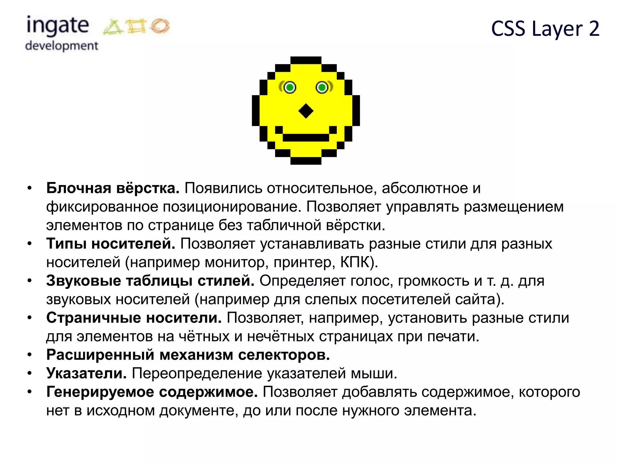 CSS Layer 2




• Блочная вѐрстка. Появились относительное, абсолютное и
  фиксированное позиционирование. Позволяет управлять размещением
  элементов по странице без табличной вѐрстки.
• Типы носителей. Позволяет устанавливать разные стили для разных
  носителей (например монитор, принтер, КПК).
• Звуковые таблицы стилей. Определяет голос, громкость и т. д. для
  звуковых носителей (например для слепых посетителей сайта).
• Страничные носители. Позволяет, например, установить разные стили
  для элементов на чѐтных и нечѐтных страницах при печати.
• Расширенный механизм селекторов.
• Указатели. Переопределение указателей мыши.
• Генерируемое содержимое. Позволяет добавлять содержимое, которого
  нет в исходном документе, до или после нужного элемента.
 