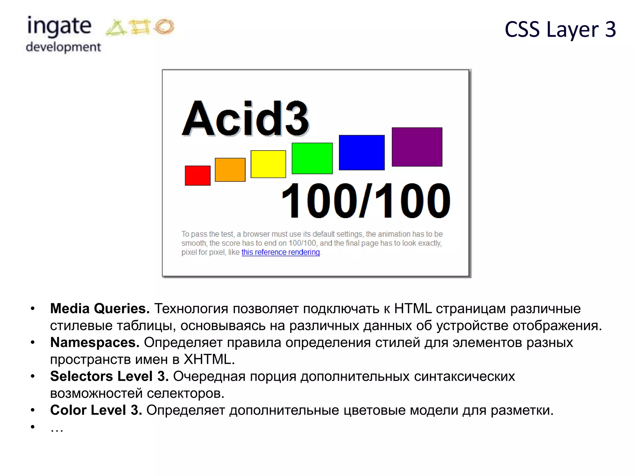 CSS Layer 3




•   Media Queries. Технология позволяет подключать к HTML страницам различные
    стилевые таблицы, основываясь на различных данных об устройстве отображения.
•   Namespaces. Определяет правила определения стилей для элементов разных
    пространств имен в XHTML.
•   Selectors Level 3. Очередная порция дополнительных синтаксических
    возможностей селекторов.
•   Color Level 3. Определяет дополнительные цветовые модели для разметки.
•   …
 