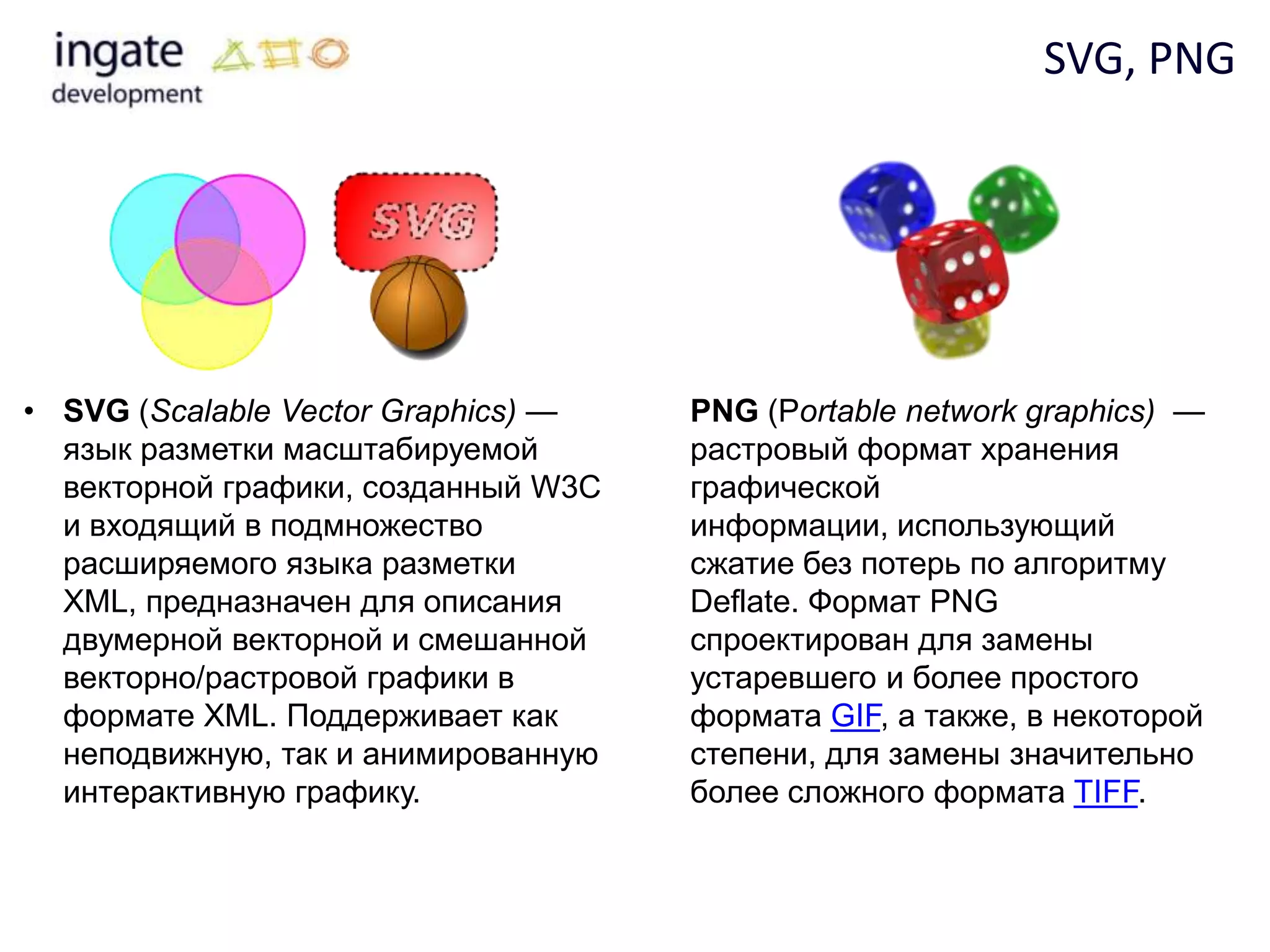 SVG, PNG




• SVG (Scalable Vector Graphics) —   PNG (Portable network graphics) —
  язык разметки масштабируемой       растровый формат хранения
  векторной графики, созданный W3C   графической
  и входящий в подмножество          информации, использующий
  расширяемого языка разметки        сжатие без потерь по алгоритму
  XML, предназначен для описания     Deflate. Формат PNG
  двумерной векторной и смешанной    спроектирован для замены
  векторно/растровой графики в       устаревшего и более простого
  формате XML. Поддерживает как      формата GIF, а также, в некоторой
  неподвижную, так и анимированную   степени, для замены значительно
  интерактивную графику.             более сложного формата TIFF.
 