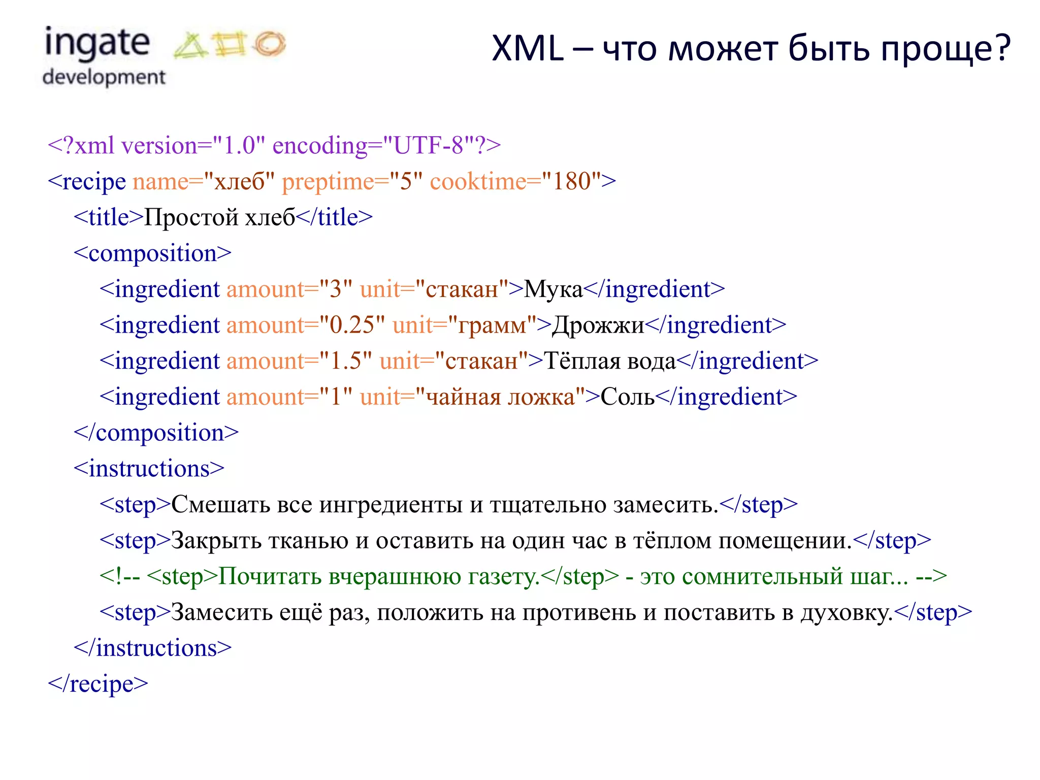 XML – что может быть проще?

<?xml version="1.0" encoding="UTF-8"?>
<recipe name="хлеб" preptime="5" cooktime="180">
  <title>Простой хлеб</title>
  <composition>
     <ingredient amount="3" unit="стакан">Мука</ingredient>
     <ingredient amount="0.25" unit="грамм">Дрожжи</ingredient>
     <ingredient amount="1.5" unit="стакан">Тѐплая вода</ingredient>
     <ingredient amount="1" unit="чайная ложка">Соль</ingredient>
  </composition>
  <instructions>
     <step>Смешать все ингредиенты и тщательно замесить.</step>
     <step>Закрыть тканью и оставить на один час в тѐплом помещении.</step>
     <!-- <step>Почитать вчерашнюю газету.</step> - это сомнительный шаг... -->
     <step>Замесить ещѐ раз, положить на противень и поставить в духовку.</step>
  </instructions>
</recipe>
 