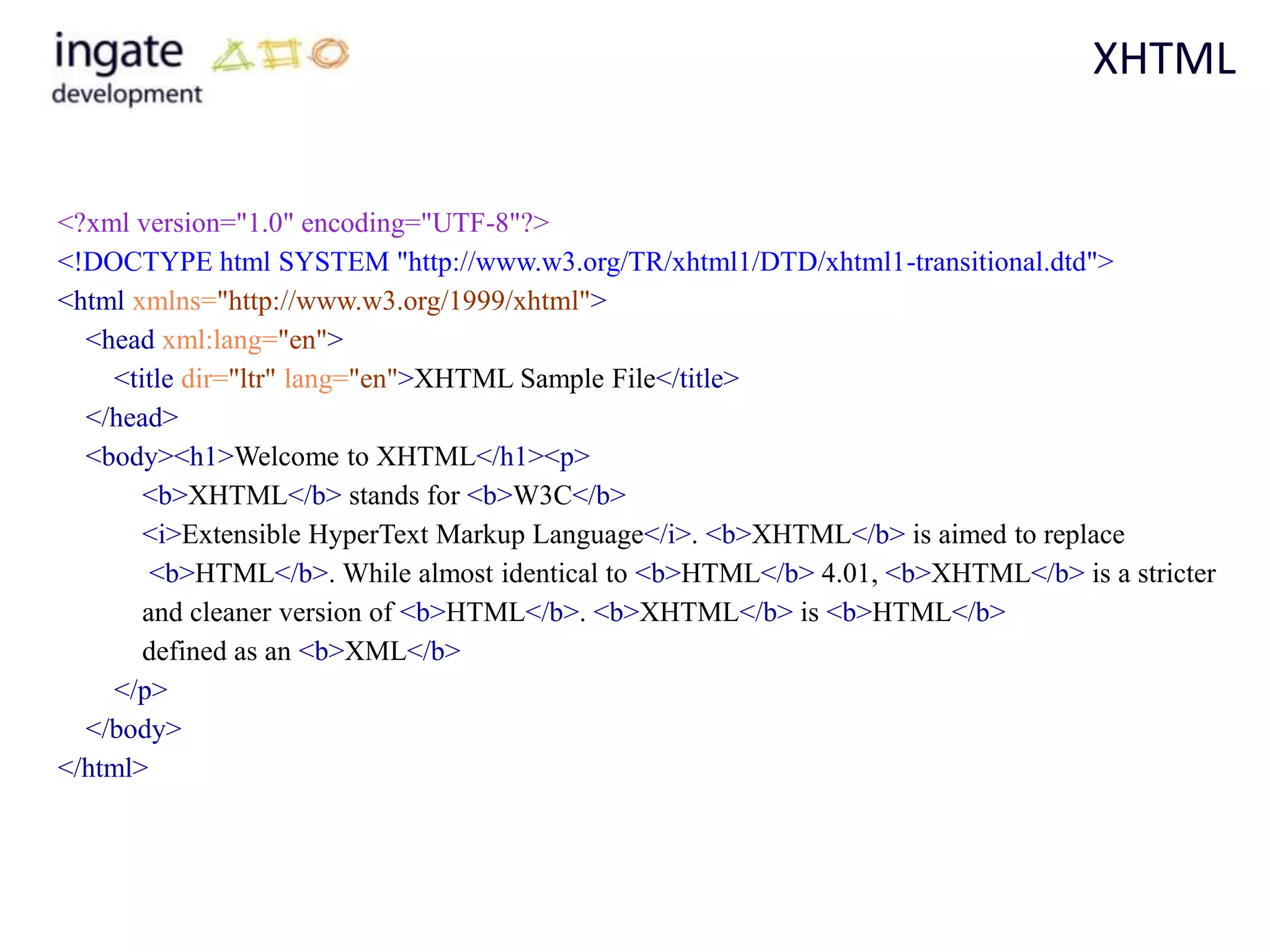 XHTML


<?xml version="1.0" encoding="UTF-8"?>
<!DOCTYPE html SYSTEM "http://www.w3.org/TR/xhtml1/DTD/xhtml1-transitional.dtd">
<html xmlns="http://www.w3.org/1999/xhtml">
  <head xml:lang="en">
    <title dir="ltr" lang="en">XHTML Sample File</title>
  </head>
  <body><h1>Welcome to XHTML</h1><p>
       <b>XHTML</b> stands for <b>W3C</b>
       <i>Extensible HyperText Markup Language</i>. <b>XHTML</b> is aimed to replace
        <b>HTML</b>. While almost identical to <b>HTML</b> 4.01, <b>XHTML</b> is a stricter
       and cleaner version of <b>HTML</b>. <b>XHTML</b> is <b>HTML</b>
       defined as an <b>XML</b>
    </p>
  </body>
</html>
 