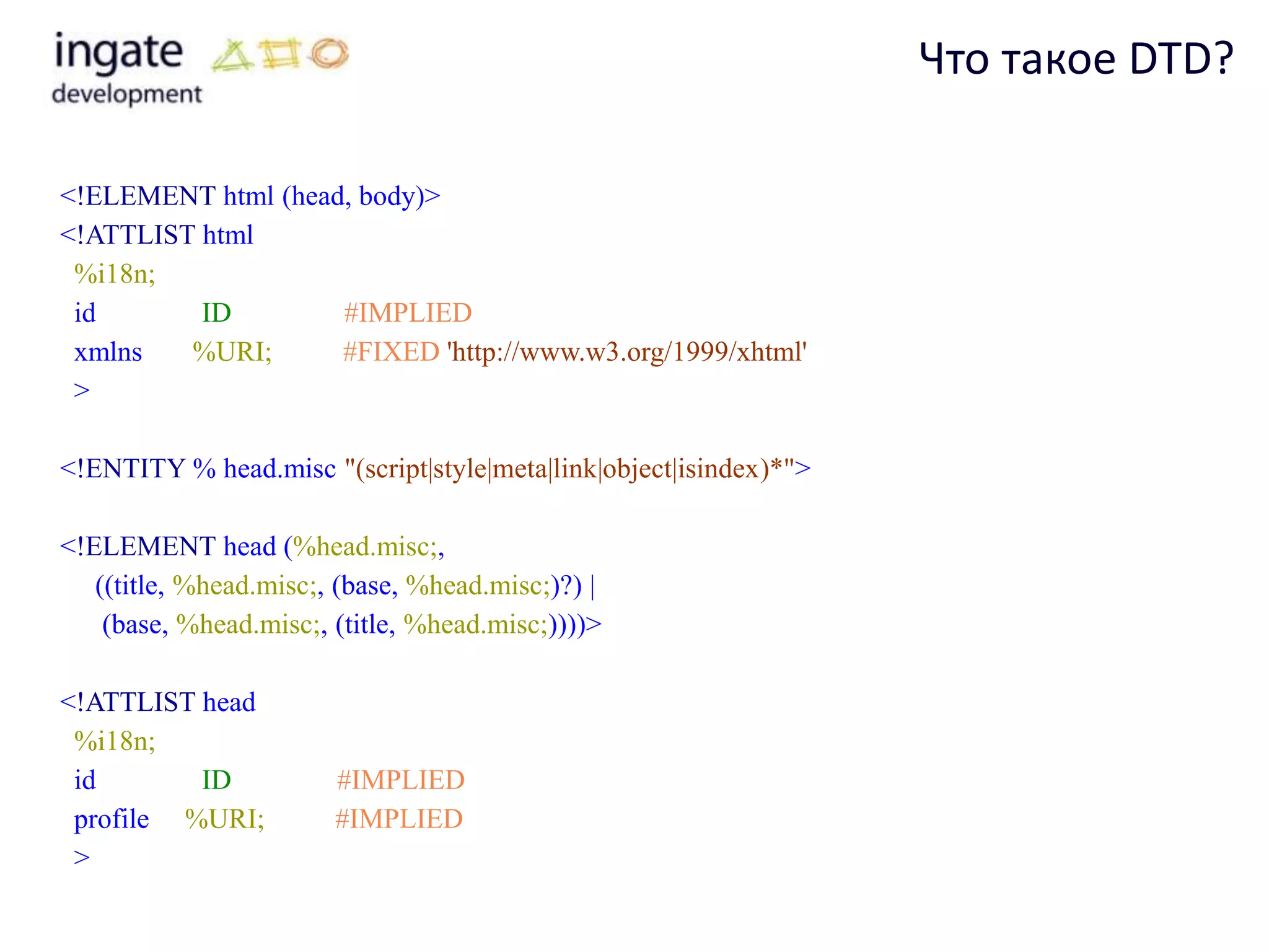Что такое DTD?

<!ELEMENT html (head, body)>
<!ATTLIST html
 %i18n;
 id       ID        #IMPLIED
 xmlns   %URI;      #FIXED 'http://www.w3.org/1999/xhtml'
 >

<!ENTITY % head.misc "(script|style|meta|link|object|isindex)*">

<!ELEMENT head (%head.misc;,
   ((title, %head.misc;, (base, %head.misc;)?) |
    (base, %head.misc;, (title, %head.misc;))))>

<!ATTLIST head
 %i18n;
 id       ID            #IMPLIED
 profile %URI;          #IMPLIED
 >
 