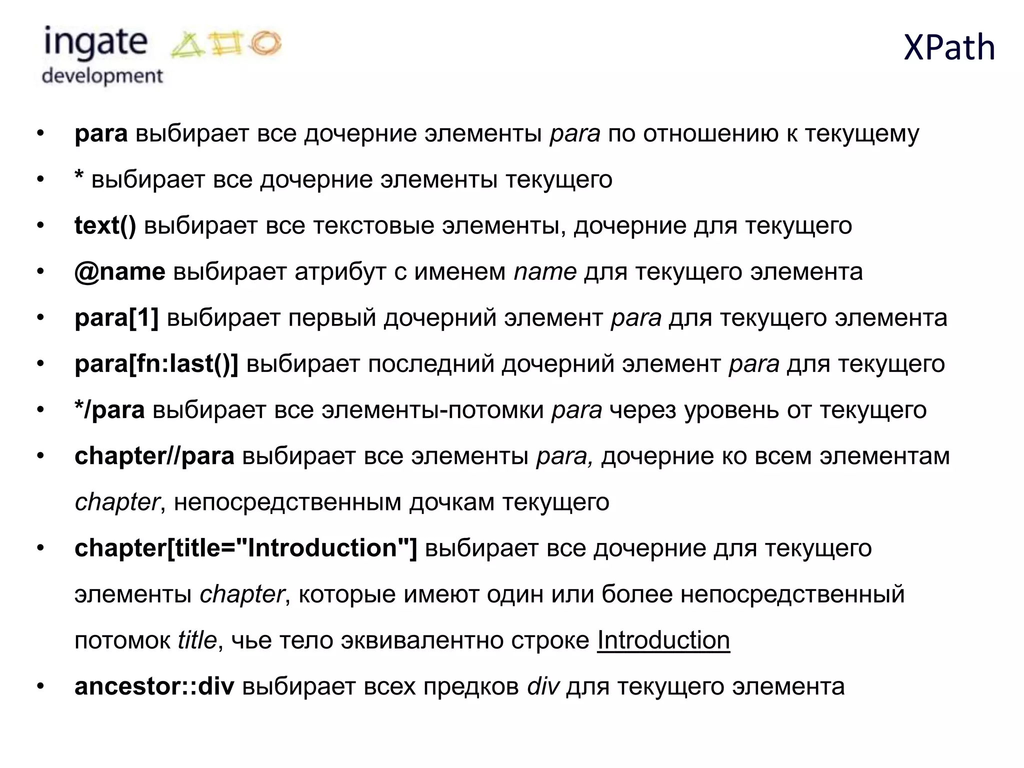 XPath

•   para выбирает все дочерние элементы para по отношению к текущему
•   * выбирает все дочерние элементы текущего
•   text() выбирает все текстовые элементы, дочерние для текущего
•   @name выбирает атрибут с именем name для текущего элемента
•   para[1] выбирает первый дочерний элемент para для текущего элемента
•   para[fn:last()] выбирает последний дочерний элемент para для текущего
•   */para выбирает все элементы-потомки para через уровень от текущего
•   chapter//para выбирает все элементы para, дочерние ко всем элементам
    chapter, непосредственным дочкам текущего
•   chapter[title="Introduction"] выбирает все дочерние для текущего
    элементы chapter, которые имеют один или более непосредственный
    потомок title, чье тело эквивалентно строке Introduction
•   ancestor::div выбирает всех предков div для текущего элемента
 