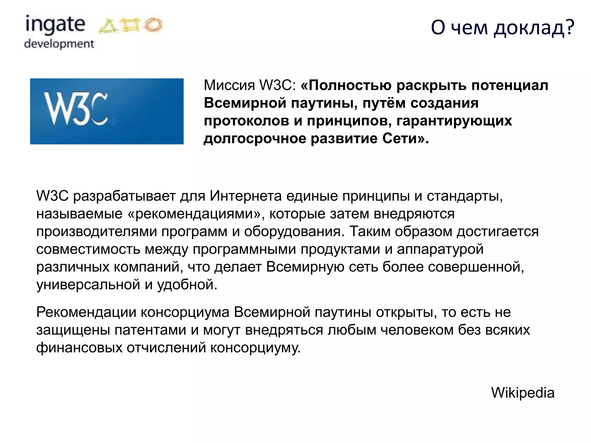 О чем доклад?

                     Миссия W3C: «Полностью раскрыть потенциал
                     Всемирной паутины, путѐм создания
                     протоколов и принципов, гарантирующих
                     долгосрочное развитие Сети».


W3C разрабатывает для Интернета единые принципы и стандарты,
называемые «рекомендациями», которые затем внедряются
производителями программ и оборудования. Таким образом достигается
совместимость между программными продуктами и аппаратурой
различных компаний, что делает Всемирную сеть более совершенной,
универсальной и удобной.
Рекомендации консорциума Всемирной паутины открыты, то есть не
защищены патентами и могут внедряться любым человеком без всяких
финансовых отчислений консорциуму.


                                                           Wikipedia
 