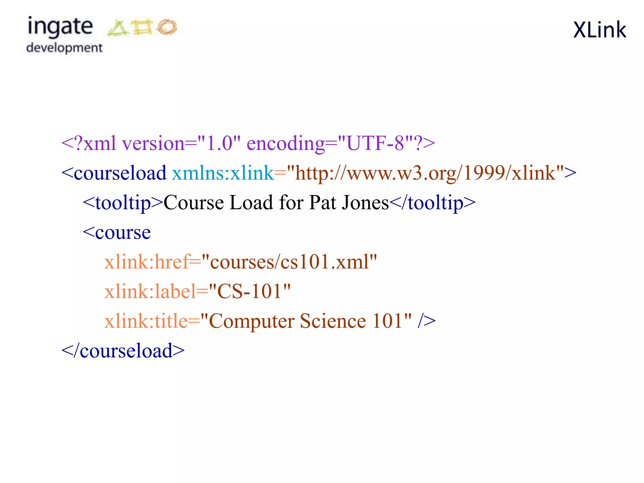 XLink



<?xml version="1.0" encoding="UTF-8"?>
<courseload xmlns:xlink="http://www.w3.org/1999/xlink">
  <tooltip>Course Load for Pat Jones</tooltip>
  <course
    xlink:href="courses/cs101.xml"
    xlink:label="CS-101"
    xlink:title="Computer Science 101" />
</courseload>
 