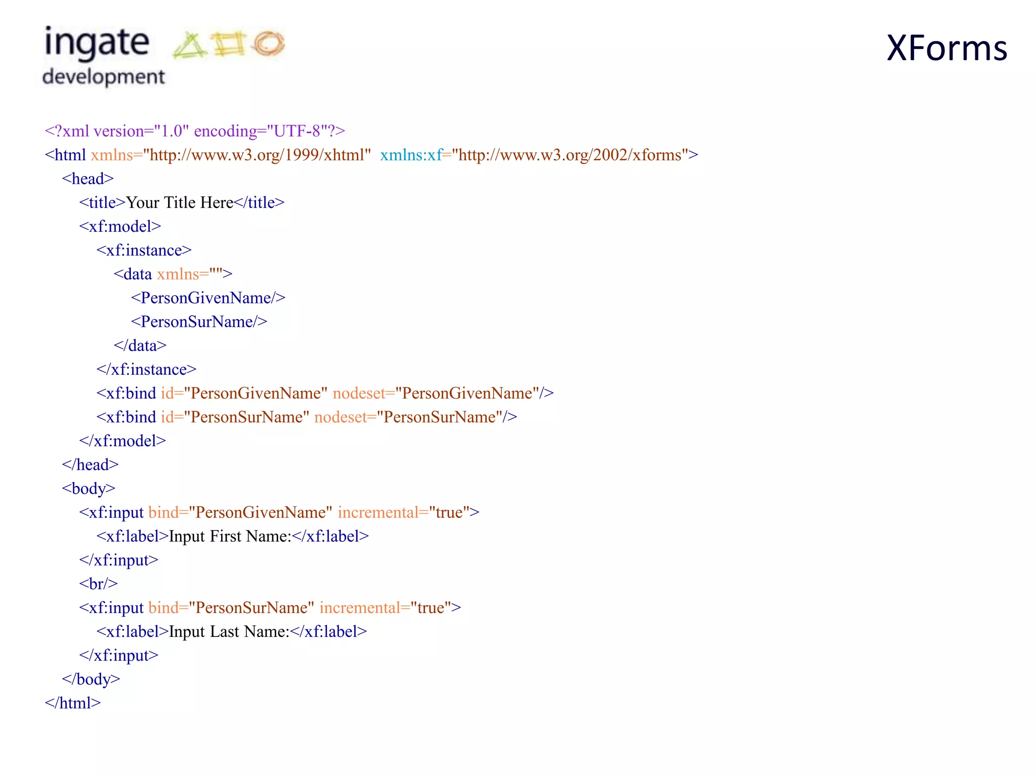 XForms
<?xml version="1.0" encoding="UTF-8"?>
<html xmlns="http://www.w3.org/1999/xhtml" xmlns:xf="http://www.w3.org/2002/xforms">
  <head>
    <title>Your Title Here</title>
    <xf:model>
       <xf:instance>
          <data xmlns="">
            <PersonGivenName/>
            <PersonSurName/>
          </data>
       </xf:instance>
       <xf:bind id="PersonGivenName" nodeset="PersonGivenName"/>
       <xf:bind id="PersonSurName" nodeset="PersonSurName"/>
    </xf:model>
  </head>
  <body>
    <xf:input bind="PersonGivenName" incremental="true">
       <xf:label>Input First Name:</xf:label>
    </xf:input>
    <br/>
    <xf:input bind="PersonSurName" incremental="true">
       <xf:label>Input Last Name:</xf:label>
    </xf:input>
  </body>
</html>
 