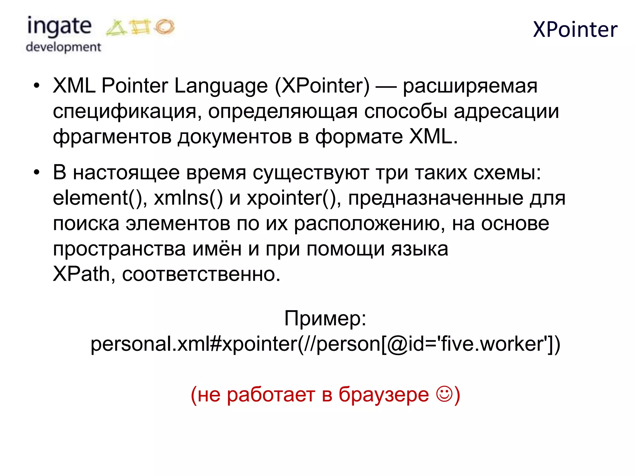 XPointer

• XML Pointer Language (XPointer) — расширяемая
  спецификация, определяющая способы адресации
  фрагментов документов в формате XML.
• В настоящее время существуют три таких схемы:
  element(), xmlns() и xpointer(), предназначенные для
  поиска элементов по их расположению, на основе
  пространства имѐн и при помощи языка
  XPath, соответственно.

                        Пример:
     personal.xml#xpointer(//person[@id='five.worker'])

               (не работает в браузере )
 