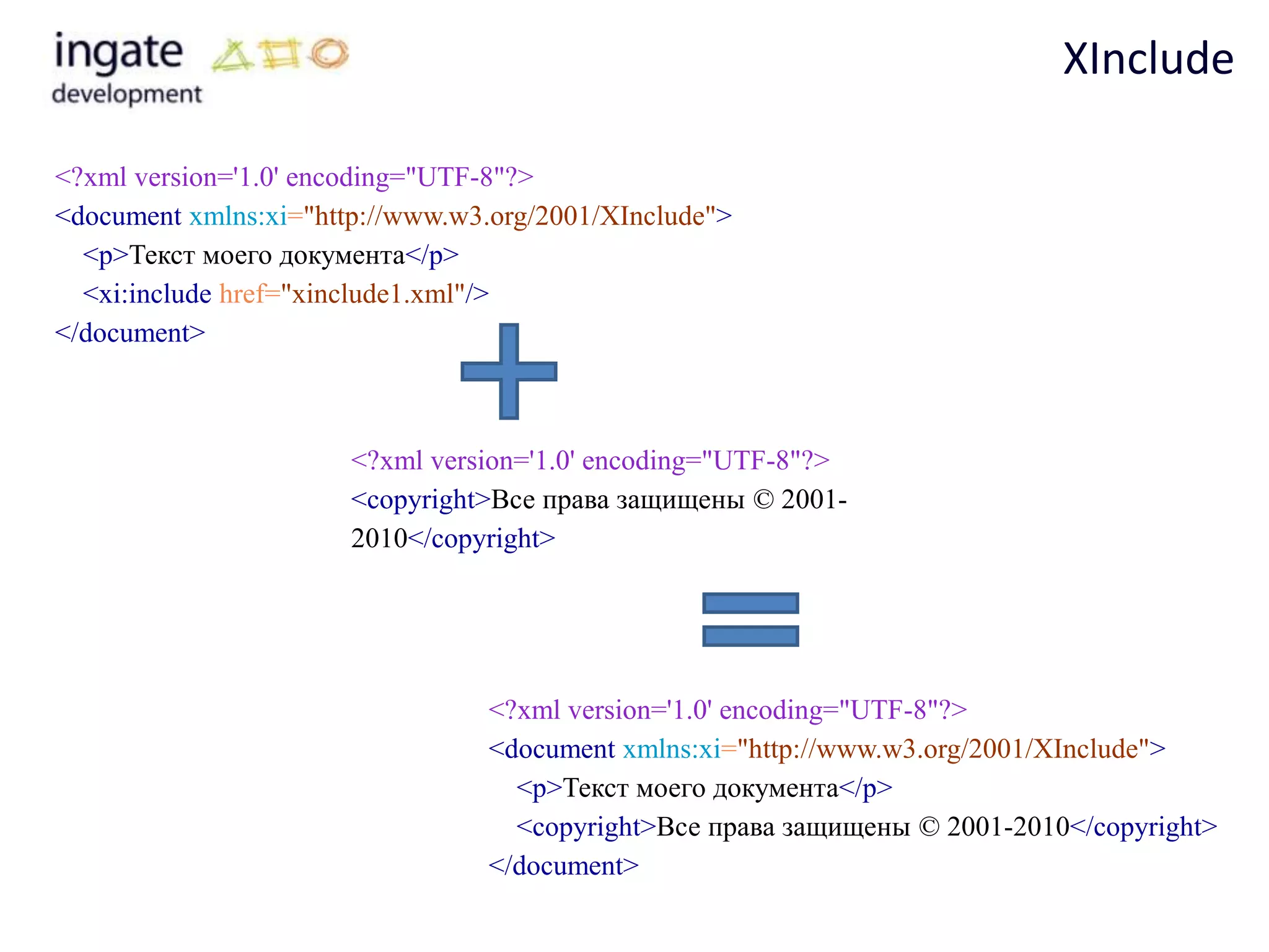 XInclude

<?xml version='1.0' encoding="UTF-8"?>
<document xmlns:xi="http://www.w3.org/2001/XInclude">
  <p>Текст моего документа</p>
  <xi:include href="xinclude1.xml"/>
</document>



                       <?xml version='1.0' encoding="UTF-8"?>
                       <copyright>Все права защищены © 2001-
                       2010</copyright>




                                 <?xml version='1.0' encoding="UTF-8"?>
                                 <document xmlns:xi="http://www.w3.org/2001/XInclude">
                                   <p>Текст моего документа</p>
                                   <copyright>Все права защищены © 2001-2010</copyright>
                                 </document>
 