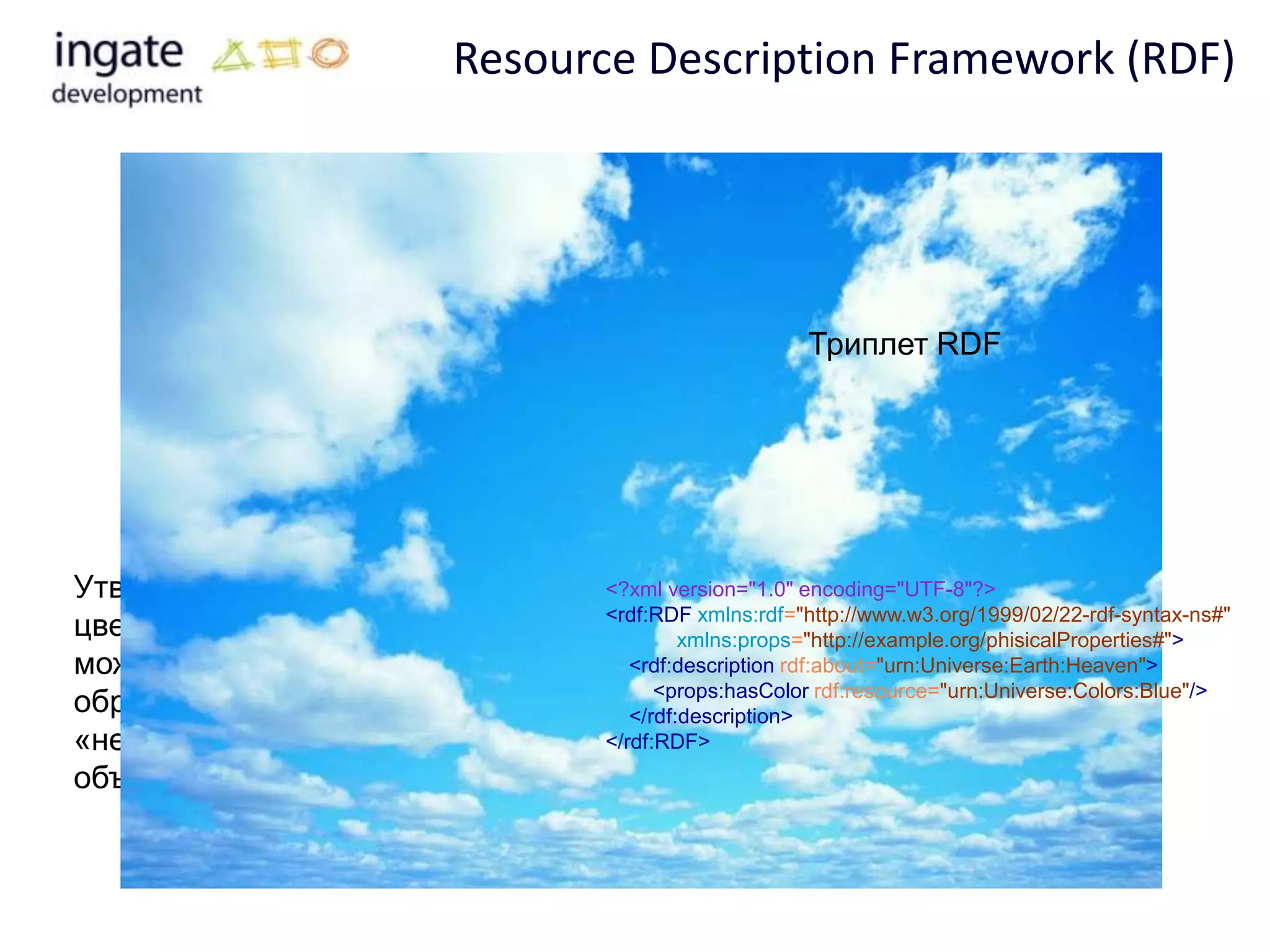 Resource Description Framework (RDF)




                                                       Триплет RDF




Утверждение «небо голубого         <?xml version="1.0" encoding="UTF-8"?>
                                   <rdf:RDF xmlns:rdf="http://www.w3.org/1999/02/22-rdf-syntax-ns#"
цвета» в RDF-терминологии                   xmlns:props="http://example.org/phisicalProperties#">
можно представить следующим           <rdf:description rdf:about="urn:Universe:Earth:Heaven">
                                         <props:hasColor rdf:resource="urn:Universe:Colors:Blue"/>
образом: субъект —                    </rdf:description>
«небо», предикат — «имеет цвет»,   </rdf:RDF>
объект — «голубой».
 