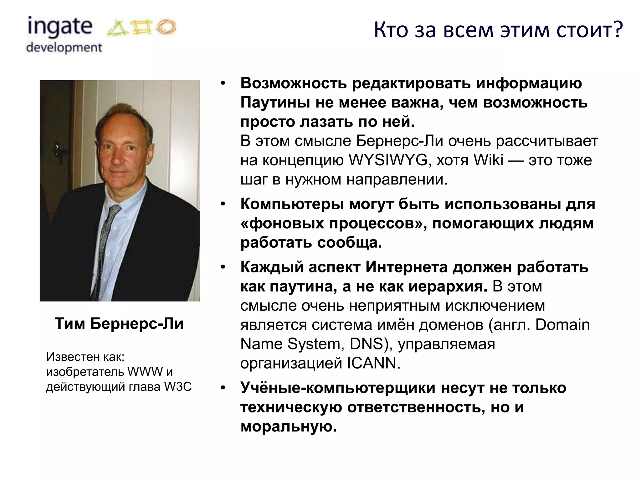 Кто за всем этим стоит?

                        • Возможность редактировать информацию
                          Паутины не менее важна, чем возможность
                          просто лазать по ней.
                          В этом смысле Бернерс-Ли очень рассчитывает
                          на концепцию WYSIWYG, хотя Wiki — это тоже
                          шаг в нужном направлении.
                        • Компьютеры могут быть использованы для
                          «фоновых процессов», помогающих людям
                          работать сообща.
                        • Каждый аспект Интернета должен работать
                          как паутина, а не как иерархия. В этом
                          смысле очень неприятным исключением
 Тим Бернерс-Ли           является система имѐн доменов (англ. Domain
                          Name System, DNS), управляемая
Известен как:
изобретатель WWW и
                          организацией ICANN.
действующий глава W3C   • Учѐные-компьютерщики несут не только
                          техническую ответственность, но и
                          моральную.
 