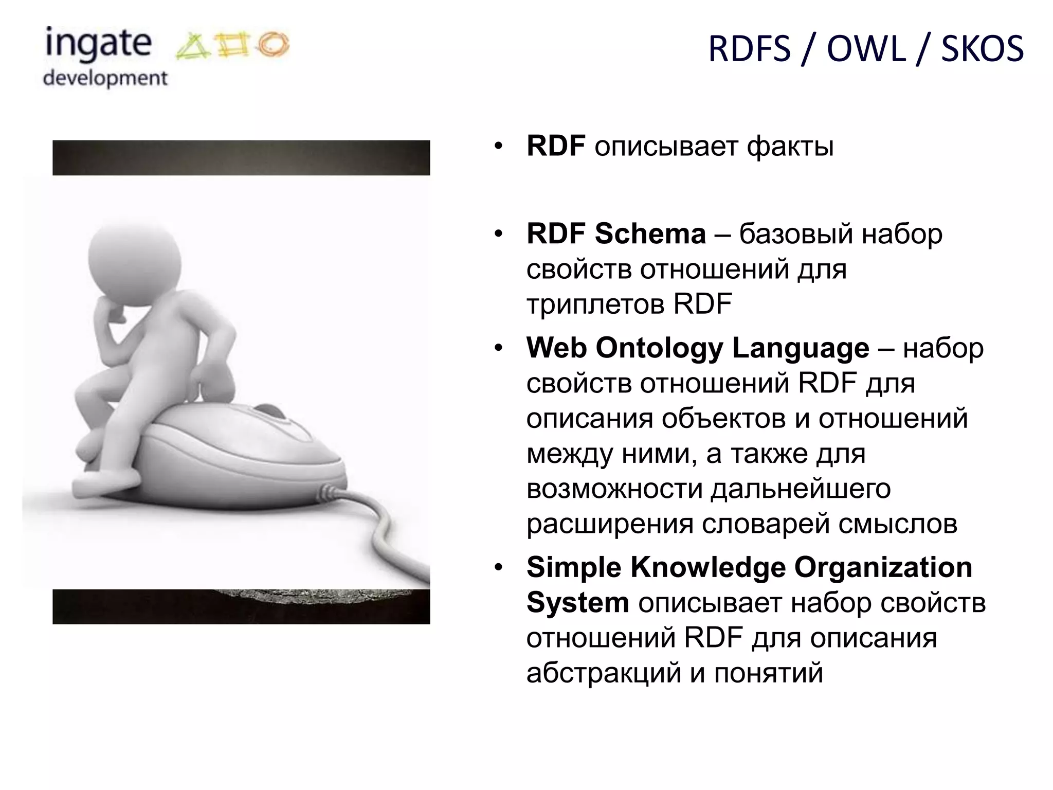 RDFS / OWL / SKOS

• RDF описывает факты

• RDF Schema – базовый набор
  свойств отношений для
  триплетов RDF
• Web Ontology Language – набор
  свойств отношений RDF для
  описания объектов и отношений
  между ними, а также для
  возможности дальнейшего
  расширения словарей смыслов
• Simple Knowledge Organization
  System описывает набор свойств
  отношений RDF для описания
  абстракций и понятий
 