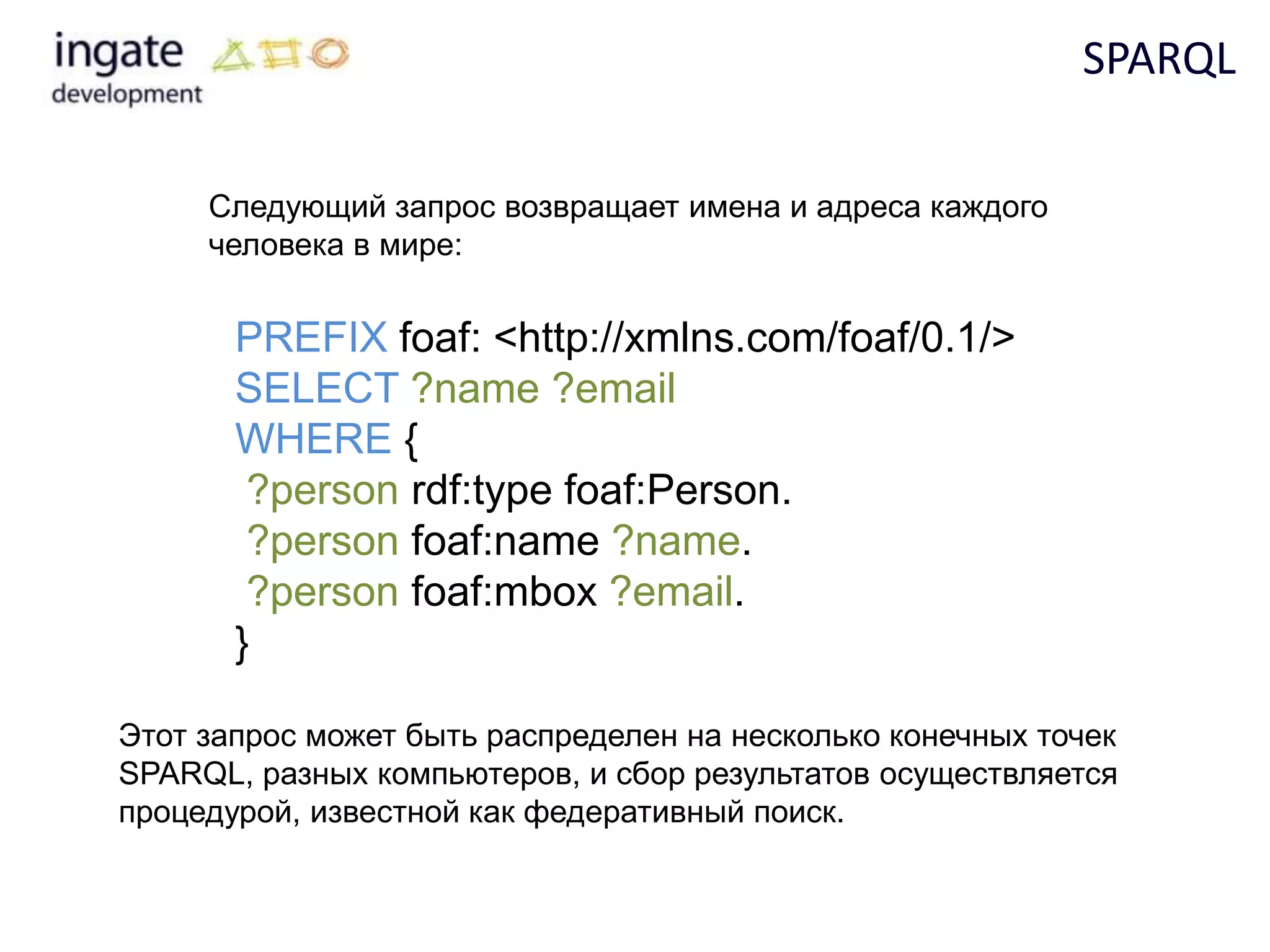 SPARQL

     Следующий запрос возвращает имена и адреса каждого
     человека в мире:


       PREFIX foaf: <http://xmlns.com/foaf/0.1/>
       SELECT ?name ?email
       WHERE {
        ?person rdf:type foaf:Person.
        ?person foaf:name ?name.
        ?person foaf:mbox ?email.
       }

Этот запрос может быть распределен на несколько конечных точек
SPARQL, разных компьютеров, и сбор результатов осуществляется
процедурой, известной как федеративный поиск.
 