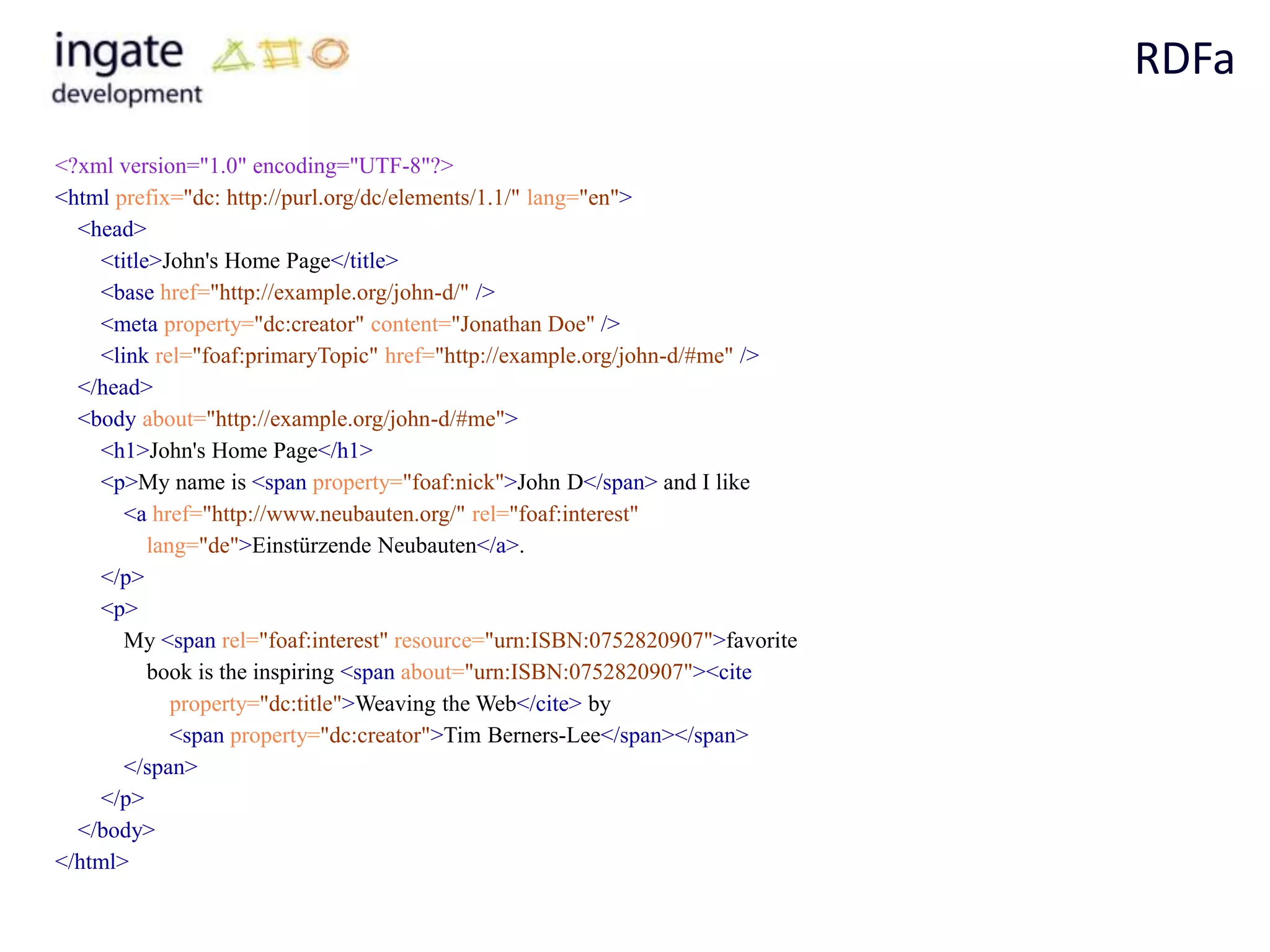 RDFa

<?xml version="1.0" encoding="UTF-8"?>
<html prefix="dc: http://purl.org/dc/elements/1.1/" lang="en">
  <head>
    <title>John's Home Page</title>
    <base href="http://example.org/john-d/" />
    <meta property="dc:creator" content="Jonathan Doe" />
    <link rel="foaf:primaryTopic" href="http://example.org/john-d/#me" />
  </head>
  <body about="http://example.org/john-d/#me">
    <h1>John's Home Page</h1>
    <p>My name is <span property="foaf:nick">John D</span> and I like
       <a href="http://www.neubauten.org/" rel="foaf:interest"
          lang="de">Einstürzende Neubauten</a>.
    </p>
    <p>
       My <span rel="foaf:interest" resource="urn:ISBN:0752820907">favorite
          book is the inspiring <span about="urn:ISBN:0752820907"><cite
             property="dc:title">Weaving the Web</cite> by
             <span property="dc:creator">Tim Berners-Lee</span></span>
       </span>
    </p>
  </body>
</html>
 