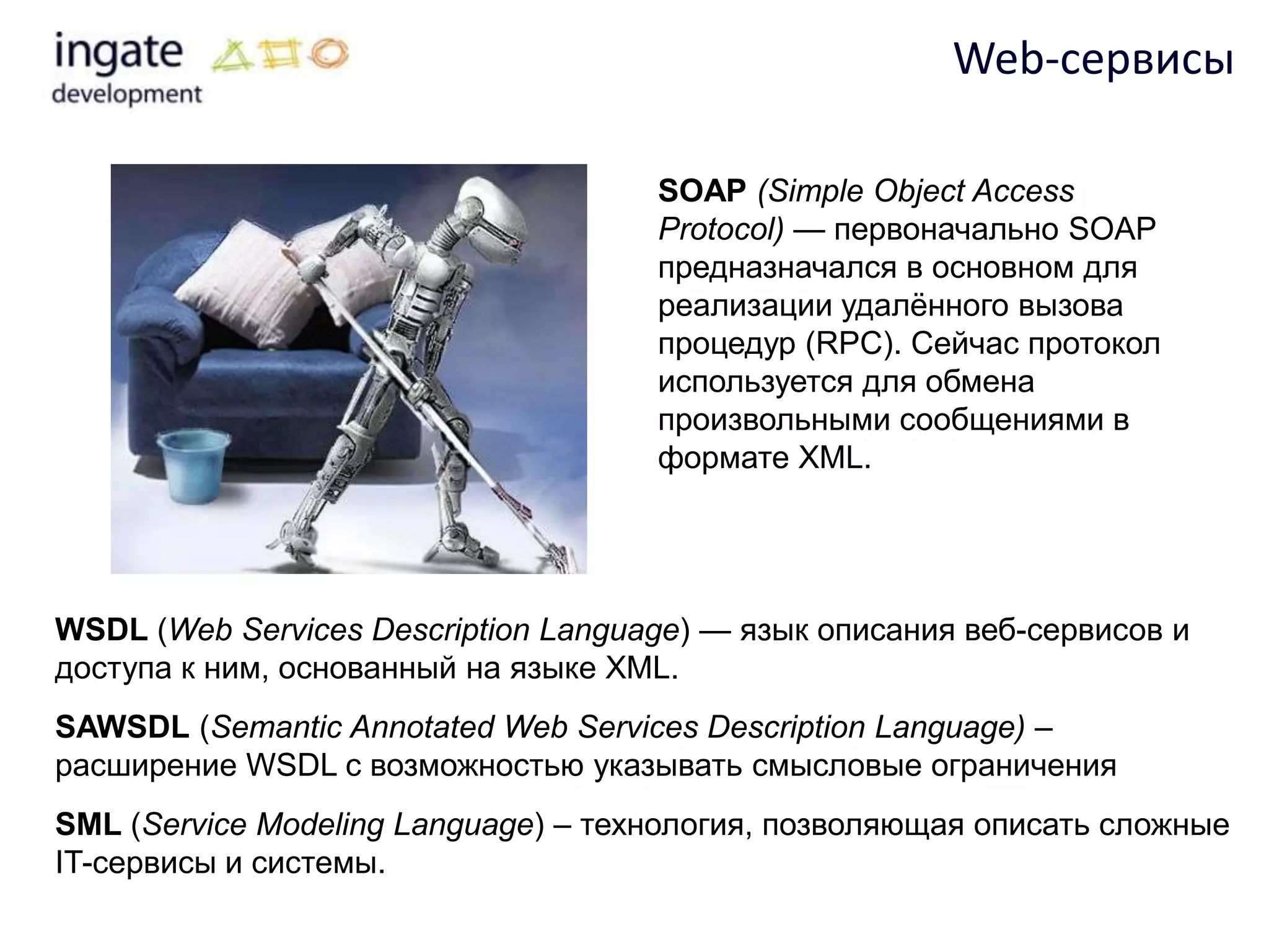 Web-сервисы

                                     SOAP (Simple Object Access
                                     Protocol) — первоначально SOAP
                                     предназначался в основном для
                                     реализации удалѐнного вызова
                                     процедур (RPC). Сейчас протокол
                                     используется для обмена
                                     произвольными сообщениями в
                                     формате XML.




WSDL (Web Services Description Language) — язык описания веб-сервисов и
доступа к ним, основанный на языке XML.
SAWSDL (Semantic Annotated Web Services Description Language) –
расширение WSDL с возможностью указывать смысловые ограничения
SML (Service Modeling Language) – технология, позволяющая описать сложные
IT-сервисы и системы.
 