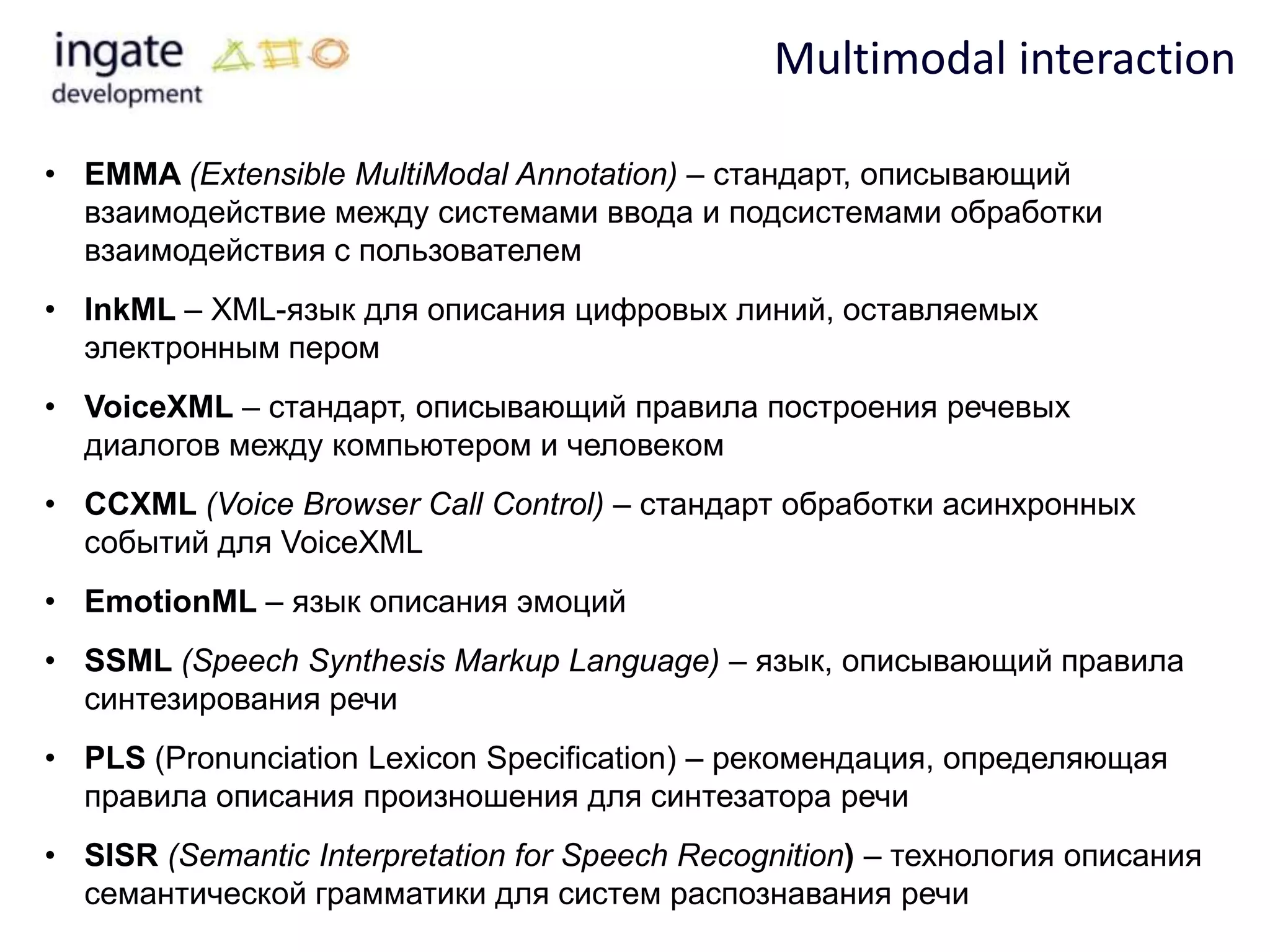 Multimodal interaction

• EMMA (Extensible MultiModal Annotation) – стандарт, описывающий
  взаимодействие между системами ввода и подсистемами обработки
  взаимодействия с пользователем
• InkML – XML-язык для описания цифровых линий, оставляемых
  электронным пером
• VoiceXML – стандарт, описывающий правила построения речевых
  диалогов между компьютером и человеком
• CCXML (Voice Browser Call Control) – стандарт обработки асинхронных
  событий для VoiceXML
• EmotionML – язык описания эмоций
• SSML (Speech Synthesis Markup Language) – язык, описывающий правила
  синтезирования речи
• PLS (Pronunciation Lexicon Specification) – рекомендация, определяющая
  правила описания произношения для синтезатора речи
• SISR (Semantic Interpretation for Speech Recognition) – технология описания
  семантической грамматики для систем распознавания речи
 