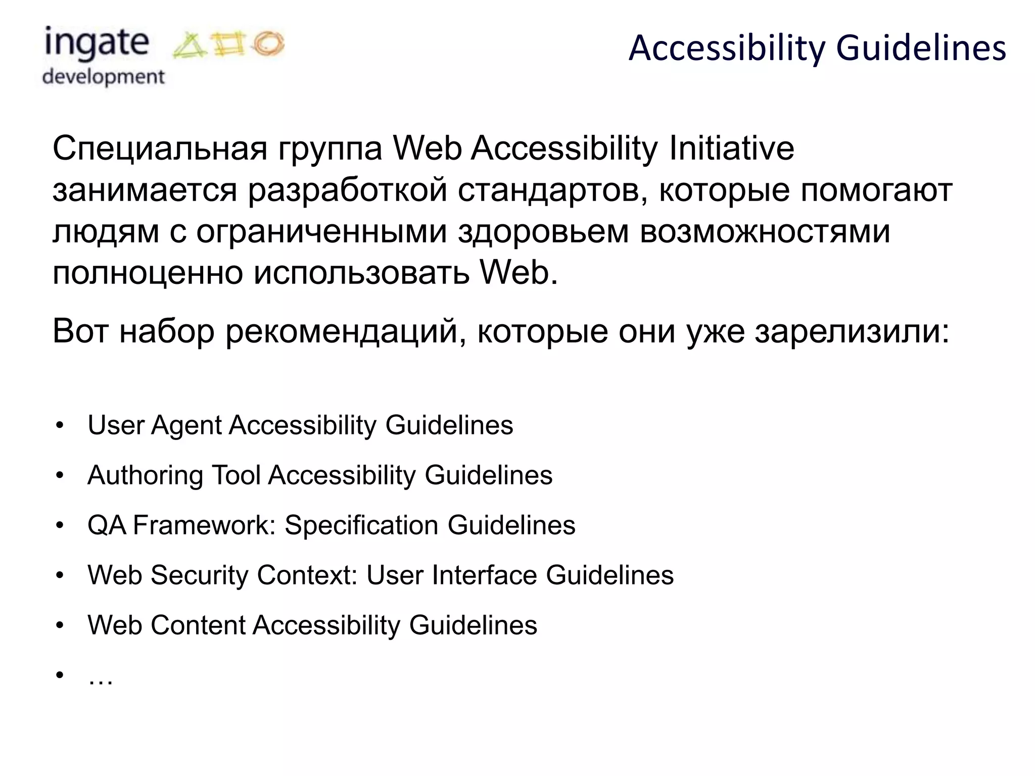 Accessibility Guidelines

Специальная группа Web Accessibility Initiative
занимается разработкой стандартов, которые помогают
людям с ограниченными здоровьем возможностями
полноценно использовать Web.
Вот набор рекомендаций, которые они уже зарелизили:

• User Agent Accessibility Guidelines
• Authoring Tool Accessibility Guidelines
• QA Framework: Specification Guidelines
• Web Security Context: User Interface Guidelines
• Web Content Accessibility Guidelines
• …
 