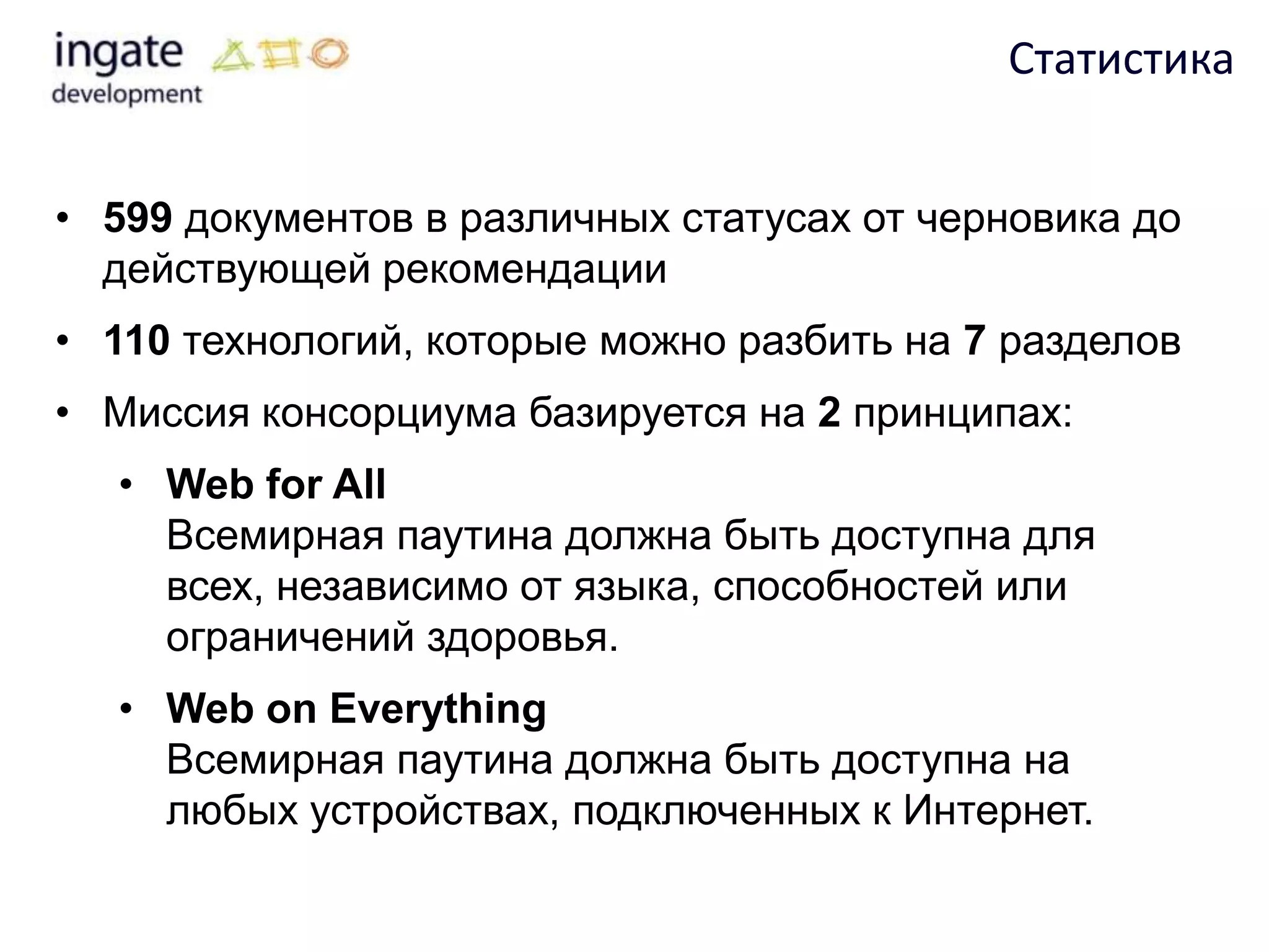 Статистика


• 599 документов в различных статусах от черновика до
  действующей рекомендации
• 110 технологий, которые можно разбить на 7 разделов
• Миссия консорциума базируется на 2 принципах:
  • Web for All
    Всемирная паутина должна быть доступна для
    всех, независимо от языка, способностей или
    ограничений здоровья.
  • Web on Everything
    Всемирная паутина должна быть доступна на
    любых устройствах, подключенных к Интернет.
 