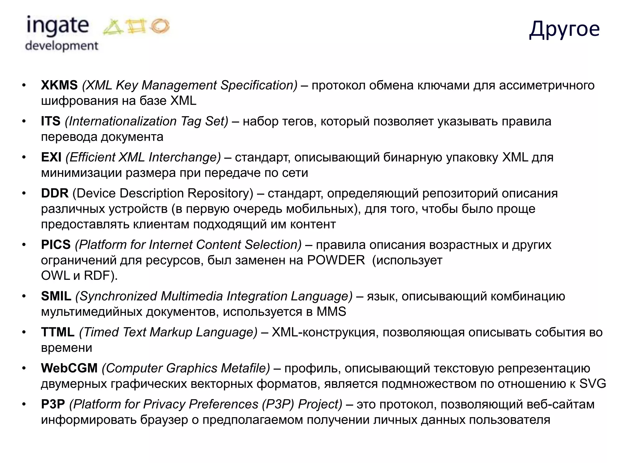 Другое

•   XKMS (XML Key Management Specification) – протокол обмена ключами для ассиметричного
    шифрования на базе XML
•   ITS (Internationalization Tag Set) – набор тегов, который позволяет указывать правила
    перевода документа
•   EXI (Efficient XML Interchange) – стандарт, описывающий бинарную упаковку XML для
    минимизации размера при передаче по сети
•   DDR (Device Description Repository) – стандарт, определяющий репозиторий описания
    различных устройств (в первую очередь мобильных), для того, чтобы было проще
    предоставлять клиентам подходящий им контент
•   PICS (Platform for Internet Content Selection) – правила описания возрастных и других
    ограничений для ресурсов, был заменен на POWDER (использует
    OWL и RDF).
•   SMIL (Synchronized Multimedia Integration Language) – язык, описывающий комбинацию
    мультимедийных документов, используется в MMS
•   TTML (Timed Text Markup Language) – XML-конструкция, позволяющая описывать события во
    времени
•   WebCGM (Computer Graphics Metafile) – профиль, описывающий текстовую репрезентацию
    двумерных графических векторных форматов, является подмножеством по отношению к SVG
•   P3P (Platform for Privacy Preferences (P3P) Project) – это протокол, позволяющий веб-сайтам
    информировать браузер о предполагаемом получении личных данных пользователя
 