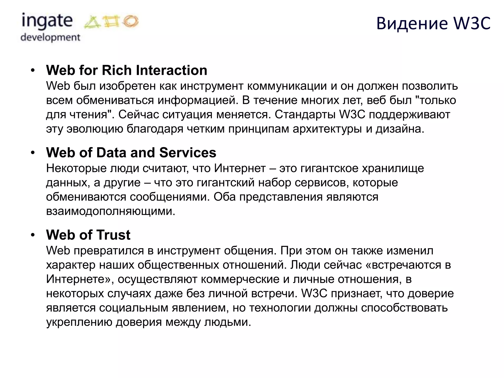 Видение W3C

• Web for Rich Interaction
  Web был изобретен как инструмент коммуникации и он должен позволить
  всем обмениваться информацией. В течение многих лет, веб был "только
  для чтения". Сейчас ситуация меняется. Стандарты W3C поддерживают
  эту эволюцию благодаря четким принципам архитектуры и дизайна.

• Web of Data and Services
  Некоторые люди считают, что Интернет – это гигантское хранилище
  данных, а другие – что это гигантский набор сервисов, которые
  обмениваются сообщениями. Оба представления являются
  взаимодополняющими.

• Web of Trust
  Web превратился в инструмент общения. При этом он также изменил
  характер наших общественных отношений. Люди сейчас «встречаются в
  Интернете», осуществляют коммерческие и личные отношения, в
  некоторых случаях даже без личной встречи. W3C признает, что доверие
  является социальным явлением, но технологии должны способствовать
  укреплению доверия между людьми.
 