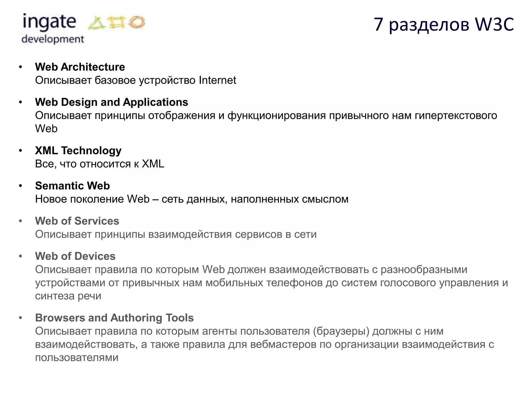 7 разделов W3C
•   Web Architecture
    Описывает базовое устройство Internet

•   Web Design and Applications
    Описывает принципы отображения и функционирования привычного нам гипертекстового
    Web

•   XML Technology
    Все, что относится к XML

•   Semantic Web
    Новое поколение Web – сеть данных, наполненных смыслом

•   Web of Services
    Описывает принципы взаимодействия сервисов в сети

•   Web of Devices
    Описывает правила по которым Web должен взаимодействовать с разнообразными
    устройствами от привычных нам мобильных телефонов до систем голосового управления и
    синтеза речи

•   Browsers and Authoring Tools
    Описывает правила по которым агенты пользователя (браузеры) должны с ним
    взаимодействовать, а также правила для вебмастеров по организации взаимодействия с
    пользователями
 