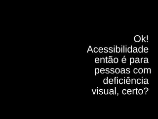 Ok!  Acessibilidade  então é para  pessoas com deficiência  visual, certo?  