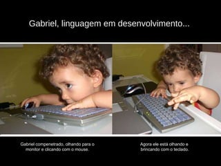 Gabriel, linguagem em desenvolvimento...  Gabriel compenetrado, olhando para o  monitor e clicando com o mouse.  Agora ele está olhando e  brincando com o teclado. 