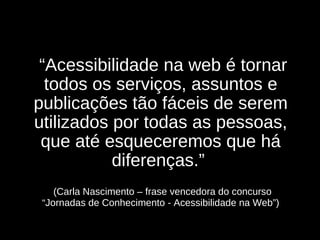   “ Acessibilidade na web é tornar todos os serviços, assuntos e publicações tão fáceis de serem utilizados por todas as pessoas, que até esqueceremos que há diferenças.”      (Carla Nascimento – frase vencedora do concurso “Jornadas de Conhecimento - Acessibilidade na Web”) 