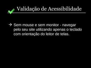 Validação de Acessibilidade Sem mouse e sem monitor - navegar pelo seu site utilizando apenas o teclado com orientação do leitor de telas. 