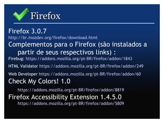 Firefox  Firefox 3.0.7 http://br.mozdev.org/firefox/download.html   Complementos para o Firefox (são instalados a partir de seus respectivos links) : Firebug:  https://addons.mozilla.org/pt-BR/firefox/addon/1843   HTML Validator  https://addons.mozilla.org/pt-BR/firefox/addon/249   Web Developer  https://addons.mozilla.org/pt-BR/firefox/addon/60   Check My Colors! 1.0  https://addons.mozilla.org/pt-BR/firefox/addon/8819   Firefox Accessibility Extension 1.4.5.0  https://addons.mozilla.org/pt-BR/firefox/addon/5809   