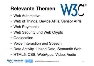 03/11/15 17:05
03/11/15 17:07
Relevante Themen
•  Web Automotive
•  Web of Things, Device APIs, Sensor APIs
•  Web Payments
•  Web Security und Web Crypto
•  Geolocation
•  Voice Interaction und Speech
•  Data Activity, Linked Data, Semantic Web
•  HTML5, CSS, WebApps, Video, Audio
W3C/DFKI Automotive Workshop 2015 10
 