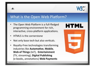 What	
  is	
  the	
  Open	
  Web	
  Pla`orm?	
  
•  The	
  Open	
  Web	
  Pla`orm	
  is	
  a	
  full-­‐ﬂedged	
  
programming	
  environment	
  for	
  rich,	
  
interacCve,	
  cross-­‐pla`orm	
  applicaCons.	
  	
  
•  HTML5	
  is	
  the	
  cornerstone	
  
•  Not	
  only	
  base	
  tech	
  but	
  also	
  verCcals.	
  
•  Royalty-­‐Free	
  technologies	
  transforming	
  
industries	
  like	
  Automo&ve,	
  Mobile,	
  	
  
Web	
  of	
  Things	
  (IoT),	
  	
  Entertainment	
  	
  
(TV,	
  streaming),	
  Digital	
  Publishing	
  	
  
(e-­‐books,	
  annotaCons)	
  Web	
  Payments	
  
W3C/DFKI	
  AutomoCve	
  Workshop	
  2015	
  
 