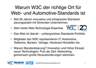 03/11/15 17:05
03/11/15 17:07
Warum W3C der richtige Ort für
Web- und Automotive-Standards ist
•  Seit 20 Jahren innovative und erfolgreiche Standardi-
sierungsarbeit mit führenden Unternehmen
•  Sehr breite Web-Technologie-Expertise
•  Das Web ist überall – umfangreiches Standards-Portfolio
•  Mitglieder des W3C repräsentieren IT, Automotive,
Telekoms, Banken, Verlage, Hardware-Hersteller etc.
•  Warum Standardisierung? Innovation und früher Einsatz
neuer Technologien; Puls der Zeit; Networking;
gemeinsam große Herausforderungen stemmen.
W3C/DFKI Automotive Workshop 2015 15
 