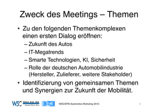 03/11/15 17:05
03/11/15 17:07
Zweck des Meetings – Themen
•  Zu den folgenden Themenkomplexen
einen ersten Dialog eröffnen:
– Zukunft des Autos
– IT-Megatrends
– Smarte Technologien, KI, Sicherheit
– Rolle der deutschen Automobilindustrie
(Hersteller, Zulieferer, weitere Stakeholder)
•  Identiﬁzierung von gemeinsamen Themen
und Synergien zur Zukunft der Mobilität.
W3C/DFKI Automotive Workshop 2015 3
 