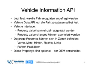 03/11/15 17:05
03/11/15 17:07
Vehicle Information API
•  Legt fest, wie die Fahrzeugdaten angefragt werden.
•  Vehicle Data API legt die Fahrzeugdaten selbst fest.
•  Vehicle Interface:
–  Property value kann einzeln abgefragt werden
–  Property value changes können abonniert werden
•  Derartige Propertys können sich in Zonen beﬁnden:
–  Vorne, Mitte, Hinten, Rechts, Links
–  Fahrer, Passagier
•  Diese Propertys sind optional – der OEM entscheidet.
W3C/DFKI Automotive Workshop 2015 31
 