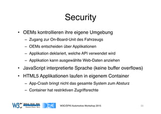 03/11/15 17:05
03/11/15 17:07
Security
•  OEMs kontrollieren ihre eigene Umgebung
–  Zugang zur On-Board-Unit des Fahrzeugs
–  OEMs entscheiden über Applikationen
–  Applikation deklariert, welche API verwendet wird
–  Applikation kann ausgewählte Web-Daten anziehen
•  JavaScript interpretierte Sprache (keine buffer overﬂows)
•  HTML5 Applikationen laufen in eigenem Container
–  App-Crash bringt nicht das gesamte System zum Absturz
–  Container hat restriktiven Zugriffsrechte
W3C/DFKI Automotive Workshop 2015 33
 