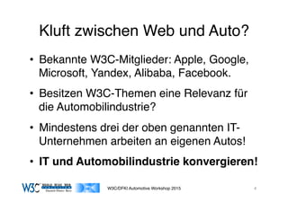 03/11/15 17:05
03/11/15 17:07
Kluft zwischen Web und Auto?
•  Bekannte W3C-Mitglieder: Apple, Google,
Microsoft, Yandex, Alibaba, Facebook.
•  Besitzen W3C-Themen eine Relevanz für
die Automobilindustrie?
•  Mindestens drei der oben genannten IT-
Unternehmen arbeiten an eigenen Autos!
•  IT und Automobilindustrie konvergieren!
W3C/DFKI Automotive Workshop 2015 4
 