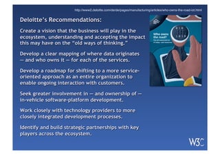 Deloitte’s Recommendations:
Create a vision that the business will play in the
ecosystem, understanding and accepting the impact
this may have on the “old ways of thinking.”
Develop a clear mapping of where data originates
— and who owns it — for each of the services.
Develop a roadmap for shifting to a more service-
oriented approach as an entire organization to
enable ongoing interaction with customers.
Seek greater involvement in — and ownership of —
in-vehicle software-platform development.
Work closely with technology providers to more
closely integrated development processes.
Identify and build strategic partnerships with key
players across the ecosystem.
Who owns
the road?
The IoT-connected car
of today—and tomorrow
http://www2.deloitte.com/de/de/pages/manufacturing/articles/who-owns-the-road-iot.html
 