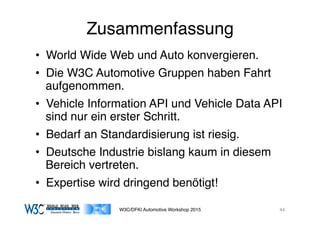 03/11/15 17:05
03/11/15 17:07
Zusammenfassung
•  World Wide Web und Auto konvergieren.
•  Die W3C Automotive Gruppen haben Fahrt
aufgenommen.
•  Vehicle Information API und Vehicle Data API
sind nur ein erster Schritt.
•  Bedarf an Standardisierung ist riesig.
•  Deutsche Industrie bislang kaum in diesem
Bereich vertreten.
•  Expertise wird dringend benötigt!
W3C/DFKI Automotive Workshop 2015 44
 