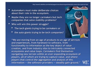 •  Automakers must make deliberate choices
about their role in the ecosystem.
•  Maybe they are no longer carmakers but tech
companies that solve mobility problems?
•  Who will win this power struggle?
•  The tech giants trying to be carmakers or
•  the auto giants trying to be tech companies?
Who owns
the road?
The IoT-connected car
of today—and tomorrow
http://www2.deloitte.com/de/de/pages/manufacturing/articles/who-owns-the-road-iot.html
“We are moving from an age of products to an age of services
and experiences, from hardware to software, from
functionality to information as the key object of value
creation, and from industry silos to intricately connected
ecosystems and value loops. Carmakers find themselves
navigating new terrain within an ever-expanding ecosystem of
players, all of which are trying to capture value, and where
players that control the aggregation and analysis of this
information — the software providers — steadily gain ground.”
 