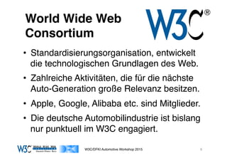 03/11/15 17:05
03/11/15 17:07
World Wide Web 
Consortium
•  Standardisierungsorganisation, entwickelt
die technologischen Grundlagen des Web.
•  Zahlreiche Aktivitäten, die für die nächste
Auto-Generation große Relevanz besitzen.
•  Apple, Google, Alibaba etc. sind Mitglieder.
•  Die deutsche Automobilindustrie ist bislang
nur punktuell im W3C engagiert.
W3C/DFKI Automotive Workshop 2015 9
 